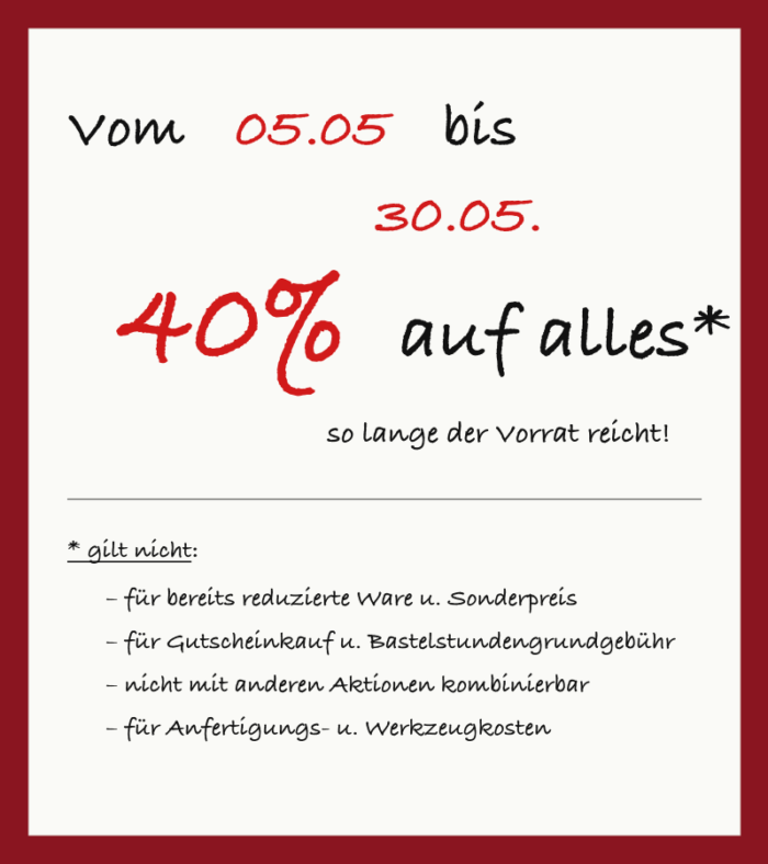 Vom
05.05
bis
30.05.
40%
auf alles*
so lange der Vorrat reicht!
– für bereits reduzierte Ware u. Sonderpreis
– für Gutscheinkauf u. Bastelstundengrundgebühr
– nicht mit anderen Aktionen kombinierbar
– für Anfertigungs- u. Werkzeugkosten
